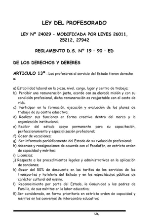Lic,
LEY DEL PROFESORADO
LEY Nº 24029 – MODIFICADA POR LEYES 26011,
25212, 27942
REGLAMENTO D.S. Nº 19 – 90 – ED
DE LOS DERECHOS Y DEBERES
ARTICULO 13º : Los profesores al servicio del Estado tienen derecho
a:
a) Estabilidad laboral en la plaza, nivel, cargo, lugar y centro de trabajo;
b) Percibir una remuneración justa, acorde con su elevada misión y con su
condición profesional, dicha remuneración es reajustable con el costo de
vida;
c) Participar en la formación, ejecución y evaluación de los planes de
trabajo de su centro educativo;
d) Realizar sus funciones en forma creativa dentro del marco y la
organización institucional;
e) Recibir del estado apoyo permanente para su capacitación,
perfeccionamiento y especialización profesional;
f) Gozar de vacaciones;
g) Ser informado periódicamente del Estado de su evaluación profesional;
h) Ascensos y reasignaciones de acuerdo con el Escalafón, en estricto orden
de capacidad y méritos;
i) Licencias;
j) Respecto a los procedimientos legales y administrativos en la aplicación
de sanciones;
k) Gozar del 50% de descuento en las tarifas de los servicios de los
transportes y hotelería del Estado y en los espectáculos públicos de
carácter cultural del mismo.
l) Reconocimiento por parte del Estado, la Comunidad y los padres de
Familia, de sus méritos en la labor educativa;
ll) Ser considerado, en forma prioritaria en estricto orden de capacidad y
méritos en los convenios de intercambio educativo;
 
