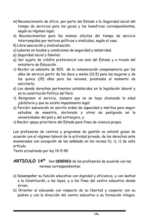 Lic,
m) Reconocimiento de oficio, por parte del Estado o la Seguridad social del
tiempo de servicios para los goces y los beneficios correspondientes,
según su régimen legal;
n) Reconocimientos para los mismos efectos del tiempo de servicio
interrumpidos por motivos políticos o sindicales, según el caso.
ñ) Libre asociación y sindicalización;
o) Labores en locales y condiciones de seguridad y salubridad.
p) Seguridad social y familiar;
q) Ser sujeto de crédito preferencial con aval del Estado y a través del
ministerio de Educación.
r) Recibir un adelanto de 50% de la remuneración compensatoria por los
años de servicio partir de los doce y medio (12,5) para las mujeres y de
los quince (15) años para los varones, prestados al momento de
solicitarlo;
s) Los demás derechos pertinentes establecidos en la legislación laboral y
en la constitución Política del Perú.
t) Reingresar al servicio, siempre que no se haya alcanzado la edad
jubilatoria y que no exista impedimento legal;
u) Percibir subvención en escrito orden de capacidad y méritos para seguir
estudios de maestría, doctorado y otros de postgrado en la
universidades del país y del extranjero, y
v) Recibir apoyo prioritario del Estado para fines de vivencia propia.
Los profesores de centros y programas de gestión no estatal gozan de
acuerdo con el régimen laboral de la actividad privada, de los derechos ante
enumerados con excepción de los señalado en los incisos h), i), r) de este
artículo.
Texto actualizado por ley 19-5-90
ARTICULO 14º Son DEBERES de los profesores de acuerdo con las
normas correspondientes:
a) Desempeñar su función educativa con dignidad y eficiencia, y con lealtad
a la Constitución, a las leyes, y a los fines del centro educativo donde
sirven.
b) Orientar al educando con respecto de su libertad y cooperar con su
padres y con la dirección del centro educativo a su formación integra,
 