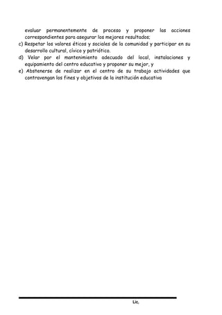 Lic,
evaluar permanentemente de proceso y proponer las acciones
correspondientes para asegurar los mejores resultados;
c) Respetar los valores éticos y sociales de la comunidad y participar en su
desarrollo cultural, cívico y patriótico.
d) Velar por el mantenimiento adecuado del local, instalaciones y
equipamiento del centro educativo y proponer su mejor, y
e) Abstenerse de realizar en el centro de su trabajo actividades que
contravengan los fines y objetivos de la institución educativa
 