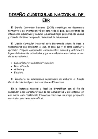 Lic,
DISEÑO CURRICULAR NACIONAL DE
EBR
El Diseño Curricular Nacional (DCN) constituye un documento
normativo y de orientación válido para todo el país, que sintetiza las
intenciones educativas y resume los aprendizajes previstos. Da unidad
y atiende al mismo tiempo a la diversidad de los alumnos.
El Diseño Curricular Nacional esta sustentado sobre la base e
fundamentos que explicitan el qué, el para qué y el cómo enseñar y
aprender. Propone capacidades conocimientos, valores y actitudes a
lograr debidamente articulados y que se evidencian en el saber actuar
de los estudiantes.
• Las características del currículo son:
• Diversificable
• Abierto y
• Flexible
El Ministerio de educaciones responsable de elaborar el Diseño
Curricular Nacional para los tres Niveles Educativos.
En la instancia regional y local se diversifican con el fin de
responder a las características de los estudiantes y del entorno; en
ese marco cada Institución Educativa construye su propia propuesta
curricular, que tiene valor oficial.
 