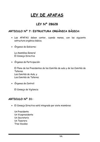 Lic,
LEY DE APAFAS
LEY Nº 28628
ARTICULO Nº 7: ESTRUCTURA ORGÁNICA BÁSICA:
• Las APAFAS deben contar, cuando menos, con las siguiente
estructura orgánica básica.
• Órganos de Gobierno:
La Asamblea General
El Consejo Directivo
• Órganos de Participación:
El Pleno de los Presidentes de los Comités de aula y de los Comités de
Talleres.
Los Comités de Aula, y
Los Comités de Talleres.
• Órganos de Control:
El Consejo de Vigilancia
ARTICULO Nº 31:
• El Consejo Directivo está integrado por siete miembros:
Un Presidente
Un Vicepresidente
Un Secretario
Un Tesorero
Tres Vocales
 