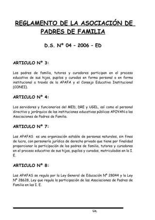 Lic,
REGLAMENTO DE LA ASOCIACIÓN DE
PADRES DE FAMILIA
D.S. Nº 04 – 2006 – ED
ARTICULO Nº 3:
Los padres de familia, tutores y curadores participan en el proceso
educativo de sus hijos, pupilos y curados en forma personal o en forma
institucional a través de la APAFA y el Consejo Educativo Institucional
(CONEI).
ARTICULO Nº 4:
Los servidores y funcionarios del MED, DRE y UGEL, así como el personal
directivo y jerárquico de las instituciones educativas públicas APOYAN a las
Asociaciones de Padres de Familia.
ARTICULO Nº 7:
Las APAFAS es una organización estable de personas naturales, sin fines
de lucro, con personería jurídica de derecho privado que tiene por finalidad
proporcionar la participación de los padres de familia, tutores y curadores
en el proceso educativo de sus hijos, pupilos y curados, matriculados en la I.
E.
ARTICULO Nº 8:
Las APAFAS se regula por la Ley General de Educación Nº 28044 y la Ley
Nº 28628, Ley que regula la participación de las Asociaciones de Padres de
Familia en las I. E.
 