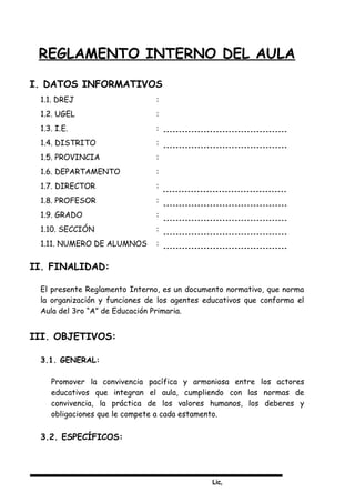 Lic,
REGLAMENTO INTERNO DEL AULA
I. DATOS INFORMATIVOS
1.1. DREJ :
1.2. UGEL :
1.3. I.E. :
1.4. DISTRITO :
1.5. PROVINCIA :
1.6. DEPARTAMENTO :
1.7. DIRECTOR :
1.8. PROFESOR :
1.9. GRADO :
1.10. SECCIÓN :
1.11. NUMERO DE ALUMNOS :
II. FINALIDAD:
El presente Reglamento Interno, es un documento normativo, que norma
la organización y funciones de los agentes educativos que conforma el
Aula del 3ro “A” de Educación Primaria.
III. OBJETIVOS:
3.1. GENERAL:
Promover la convivencia pacífica y armoniosa entre los actores
educativos que integran el aula, cumpliendo con las normas de
convivencia, la práctica de los valores humanos, los deberes y
obligaciones que le compete a cada estamento.
3.2. ESPECÍFICOS:
 