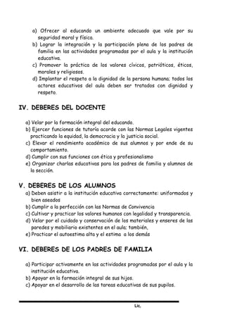 Lic,
a) Ofrecer al educando un ambiente adecuado que vale por su
seguridad moral y física.
b) Lograr la integración y la participación plena de los padres de
familia en las actividades programadas por el aula y la institución
educativa.
c) Promover la práctica de los valores cívicos, patrióticos, éticos,
morales y religiosos.
d) Implantar el respeto a la dignidad de la persona humana; todos los
actores educativos del aula deben ser tratados con dignidad y
respeto.
IV. DEBERES DEL DOCENTE
a) Velar por la formación integral del educando.
b) Ejercer funciones de tutoría acorde con las Normas Legales vigentes
practicando la equidad, la democracia y la justicia social.
c) Elevar el rendimiento académico de sus alumnos y por ende de su
comportamiento.
d) Cumplir con sus funciones con ética y profesionalismo
e) Organizar charlas educativas para los padres de familia y alumnos de
la sección.
V. DEBERES DE LOS ALUMNOS
a) Deben asistir a la institución educativa correctamente: uniformados y
bien aseados
b) Cumplir a la perfección con las Normas de Convivencia
c) Cultivar y practicar los valores humanos con legalidad y transparencia.
d) Velar por el cuidado y conservación de los materiales y enseres de las
paredes y mobiliario existentes en el aula; también,
e) Practicar el autoestima alta y el estima a los demás
VI. DEBERES DE LOS PADRES DE FAMILIA
a) Participar activamente en las actividades programadas por el aula y la
institución educativa.
b) Apoyar en la formación integral de sus hijos.
c) Apoyar en el desarrollo de las tareas educativas de sus pupilos.
 