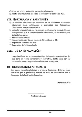 Lic,
d) Respetar la labor educativa que realiza el docente.
e) Asistir a las reuniones que llama el profesor y el comité de Aula.
VII. ESTÍMULOS Y SANCIONES
a) Los actores educativos que destacan en las diferentes actividades
educativas serán estimulados o premiados con Resoluciones
Directorales y aspecto económico.
b) Los actores educativos que no cumplen positivamente con sus deberes
y obligaciones que le competen serán sancionados, de acuerdo al peso
de las faltas, como:
** Amonestación Verbal
** Amonestación escrita con copia a la Dirección de la I.E.
** Separación temporal del aula
** Separación definitiva del aula
VIII. DE LA EVALUACIÓN:
La evaluación de las acciones educativas de los actores educativos del
aula será en forma permanente y cualitativa, desde luego con las
recomendaciones y sugerencias del caso que se requiere.
IX. DISPOSICIONES FINALES
Los puntos no contemplados en el presente Reglamento Interno, serán
resueltos por el profesor y Comité de Aula, en coordinación con la
Dirección de la Institución Educativa.
Marzo del 2010
Profesor de Aula
 
