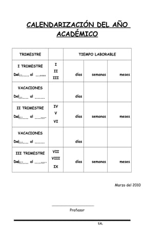 Lic,
CALENDARIZACIÓN DEL AÑO
ACADÉMICO
TRIMESTRE TIEMPO LABORABLE
I TRIMESTRE
Del al
I
II
III
días semanas meses
VACACIONES
Del al días
II TRIMESTRE
Del al
IV
V
VI
días semanas meses
VACACIONES
Del al días
III TRIMESTRE
Del al
VII
VIII
IX
días semanas meses
Marzo del 2010
Profesor
 