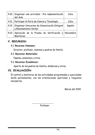 Lic,
4.10. Organizar una actividad – Pro implementación
del Aula
Julio
4.11. Participar la Feria de Ciencia y Tecnología Julio
4.12. Organizar Concursos de Comunicación Integral
y Razonamiento Verbal
Agosto
4.13. Aplicación de la Prueba de Verificación y
Monitoreo
Noviembre
V. RECURSOS:
5.1. Recursos Humanos:
Director, profesor, alumnos y padres de familia.
5.2. Recursos Materiales:
Papeles, plumones y otros.
5.3. Recursos Económicos:
Aporte de los padres de familia, dinámicas y otros.
VI. EVALUACIÓN:
El control y monitoreo de las actividades programadas y ejecutadas
serán permanentes, con las orientaciones oportunas y reajustes
necesarios.
Marzo del 2010
Profesor
 