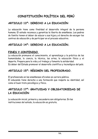 Lic,
CONSTITUCIÓN POLÍTICA DEL PERÚ
ARTICULO 13º: DERECHO A LA EDUCACIÓN
La educación tiene como finalidad el desarrollo integral de la persona
humana. El estado reconoce y garantiza la liberta de enseñanza. Los padres
de familia tienen el deber de educar a sus hijos y el derecho de escoger los
centros de educación y de participar en el proceso educativo.
ARTICULO 14º: DERECHO A LA EDUCACIÓN.
FINES Y CONTENIDO
La educación promueve el conocimiento, el aprendizaje y la práctica de las
humanidades, la ciencia, la técnica, las artes, la educación física y el
deporte. Prepara para la vida y el trabajo y fomenta la solidaridad.
Es deber del Estado promover el desarrollo científico y tecnológico del país.
ARTICULO 15º: RÉGIMEN DEL PROFESORADO.
El profesorado en las enseñanzas oficiales es carrera pública.
El educando tiene derecho a una formación que respete su identidad, así
como el buen trato psicológico y físico.
ARTICULO 17º: GRATUIDAD Y OBLIGATORIEDAD DE
LA EDUCACIÓN
La educación inicial, primaria y secundaria son obligatorias. En las
instituciones del estado, la educación es gratuita.
 