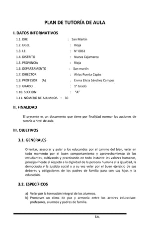 Lic,
PLAN DE TUTORÍA DE AULA
I. DATOS INFORMATIVOS
1.1. DRE : San Martín
1.2. UGEL : Rioja
1.3. I.E. : N° 0061
1.4. DISTRITO : Nueva Cajamarca
1.5. PROVINCIA : Rioja
1.6. DEPARTAMENTO : San martín
1.7. DIRECTOR : Ahías Puerta Capto
1.8. PROFESOR (A) : Enma Elicia Sánchez Campos
1.9. GRADO : 1° Grado
1.10. SECCION : “A”
1.11. NÚMERO DE ALUMNOS : 30
II. FINALIDAD
El presente es un documento que tiene por finalidad normar las acciones de
tutoría a nivel de aula.
III. OBJETIVOS
3.1. GENERALES
Orientar, asesorar y guiar a los educandos por el camino del bien, velar en
todo momento por el buen comportamiento y aprovechamiento de los
estudiantes, cultivando y practicando en todo instante los valores humanos,
principalmente el respeto a la dignidad de la persona humana y la igualdad, la
democracia y la justicia social y a su vez velar por el buen ejercicio de sus
deberes y obligaciones de los padres de familia para con sus hijos y la
educación.
3.2. ESPECÍFICOS
a) Velar por la formación integral de los alumnos.
b) Promover un clima de paz y armonía entre los actores educativos:
profesores, alumnos y padres de familia.
 