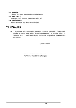 Lic,
6.1. HUMANOS:
Director, docentes, alumnos y padres de familia.
6.2. MATERIALES:
Papel, cartulina, plumón, papelotes, goma, etc.
6.3. ECONÓMICOS:
Aparte de padres de familia y donaciones.
VII. EVALUACIÓN
7.1. La evaluación será permanente e integral, al inicio, ejecución y culminación
de cada actividad programada. Al término se elevara el informe final a la
Dirección de la I.E. indicando logros, dificultades, sugerencias y alternativas
de solución.
Marzo del 2010
Prof: Enma Elicia Sánchez Campos
 