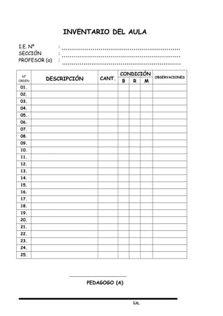 Lic,
INVENTARIO DEL AULA
I.E. Nº :
SECCIÓN :
PROFESOR (a) :
Nº
ORDEN DESCRIPCIÓN CANT.
CONDICIÓN
OBSERVACIONES
B R M
01.
02.
03.
04.
05.
06.
07.
08.
09.
10.
11.
12.
13.
14.
15.
16.
17.
18.
19.
20.
21.
22.
23.
24.
25.
PEDAGOGO (A)
 
