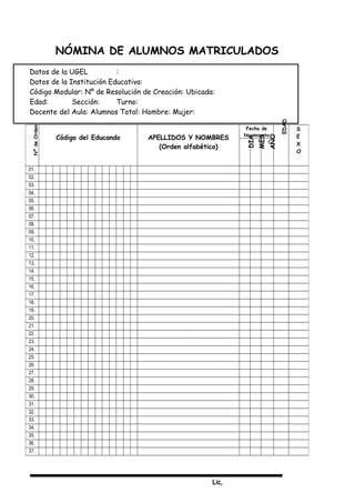 Lic,
NÓMINA DE ALUMNOS MATRICULADOS
Datos de la UGEL :
Datos de la Institución Educativa:
Código Modular: Nº de Resolución de Creación: Ubicada:
Edad: Sección: Turno:
Docente del Aula: Alumnos Total: Hombre: Mujer:
NºdeOrden
Código del Educando APELLIDOS Y NOMBRES
(Orden alfabético)
Fecha de
Nacimiento
EDAD
S
E
X
O
DIA
MES
AÑO
01.
02.
03.
04.
05.
06.
07.
08.
09.
10.
11.
12.
13.
14.
15.
16.
17.
18.
19.
20.
21.
22.
23.
24.
25.
26.
27.
28.
29.
30.
31.
32.
33.
34.
35.
36.
37.
 