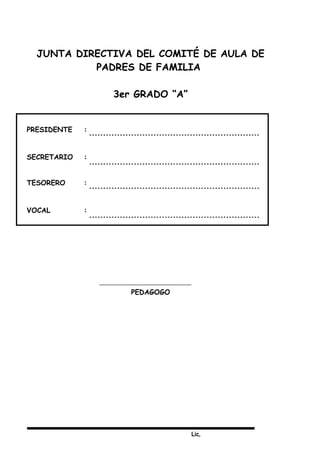 Lic,
JUNTA DIRECTIVA DEL COMITÉ DE AULA DE
PADRES DE FAMILIA
3er GRADO “A”
PRESIDENTE :
SECRETARIO :
TESORERO :
VOCAL :
PEDAGOGO
 