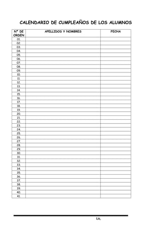 Lic,
CALENDARIO DE CUMPLEAÑOS DE LOS ALUMNOS
Nº DE
ORDEN
APELLIDOS Y NOMBRES FECHA
01.
02.
03.
04.
05.
06.
07.
08.
09.
10.
11.
12.
13.
14.
15.
16.
17.
18.
19.
20.
21.
22.
23.
24.
25.
26.
27.
28.
29.
30.
31.
32.
33.
34.
35.
36.
37.
38.
39.
40.
41.
 