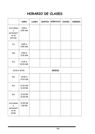 Lic,
HORARIO DE CLASES
HORA LUNES MARTES MIÉRCOLES JUEVES VIERNES
Actividade
s
permanent
es de
entrada
8:00 a
8:05 AM
1ra 8:05 A
8:50 AM
2da 8:50 A
9:35 AM
3ra 9:35 A
10:20 AM
10:20 A 10:40 RECESO
4ta 10:40 A
11:25 AM
5ta 11:25 AM
12:10 PM
6ta 12:10 PM
12:55 PM
Actividade
s
permanent
es de
salida
12:55 PM
1:00 PM
 