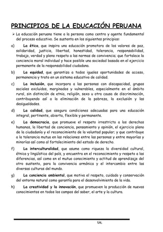 Lic,
PRINCIPIOS DE LA EDUCACIÓN PERUANA
 La educación peruana tiene a la persona como centro y agente fundamental
del proceso educativo. Se sustenta en los siguientes principios:
a) La ética, que inspira una educación promotora de los valores de paz,
solidaridad, justicia, libertad, honestidad, tolerancia, responsabilidad,
trabajo, verdad y pleno respeto a las normas de convivencia; que fortalece la
conciencia moral individual y hace posible una sociedad basada en el ejercicio
permanente de la responsabilidad ciudadana.
b) La equidad, que garantiza a todos iguales oportunidades de acceso,
permanencia y trato en un sistema educativo de calidad.
c) La inclusión, que incorpora a las personas con discapacidad, grupos
sociales excluidos, marginados y vulnerables, especialmente en el ámbito
rural, sin distinción de etnia, religión, sexo u otra causa de discriminación,
contribuyendo así a la eliminación de la pobreza, la exclusión y las
desigualdades.
d) La calidad, que asegura condiciones adecuadas para una educación
integral, pertinente, abierta, flexible y permanente.
e) La democracia, que promueve el respeto irrestricto a los derechos
humanos, la libertad de conciencia, pensamiento y opinión, el ejercicio pleno
de la ciudadanía y el reconocimiento de la voluntad popular; y que contribuye
a la tolerancia mutua en las relaciones entre las personas y entre mayorías y
minorías así como al fortalecimiento del estado de derecho.
f) La interculturalidad, que asume como riqueza la diversidad cultural,
étnica y lingüística del país, y encuentra en el reconocimiento y respeto a las
diferencias, así como en el mutuo conocimiento y actitud de aprendizaje del
otro sustento, para la convivencia armónica y el intercambio entre las
diversas culturas del mundo.
g) La conciencia ambiental, que motiva el respeto, cuidado y conservación
del entorno natural como garantía para el desenvolvimiento de la vida.
h) La creatividad y la innovación, que promueven la producción de nuevos
conocimientos en todos los campos del saber, el arte y la cultura.
 