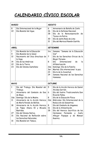 Lic,
CALENDARIO CÍVICO ESCOLAR
MARZO AGOSTO
8
22
Día Internacional de la Mujer
Día Mundial del Agua
6
26
28
30
31
Aniversario de Batalla de Junín.
Día de la Defensa Nacional.
Día de la Reincorporación de
Tacna a la Patria.
Día de santa Rosa de Lima
Día del Mariscal Ramón Castilla
ABRIL SETIEMBRE
1
9
12
14
22
23
Día Mundial de la Educación
Día Mundial de la Salud
Nacimiento del Inca Gracilazo de
la Vega.
Día de las Américas
Día de la Tierra
Día del Idioma Castellano
1ra
7
8
2do
3er
23
24
Semana: “Semana de la Educación
Vial”
Día de los Derechos Cívicos de la
Mujer Peruana
Día Internacional de la
Alfabetización
Domingo: Día de la Familia
Martes: Día internacional la paz.
Día la de la Juventud.
Semana Nacional de los Derechos
Humanos.
MAYO OCTUBRE
1
2
2do
11
18
27
31
31
Día del Trabajo. Día Mundial del
Trabajo.
Aniversario del Combate de Dos
de Mayo.
Domingo: Día de la Madre.
Aniversario de la Acción Heroica
de María Parado de Bellido.
Aniversario de la Acción Heroica
de Túpac Amaru II y Micaela
Bastidas.
Día del Idioma Nativo.
Día Nacional de Reflexión sobre
los Derechos Naturales.
Día Mundial sin Tabaco.
5
6
8
2do
8
16
28
Día de la Acción Heroica de Daniel
Alcides Carrión.
Día del ilustre Tradicionalista Don
Ricardo Palma.
Día de la Educación Física
Miércoles: Día Internacional de la
Reducción de Desastres.
Día del Combate de Angamos.
Día de la Alimentación
Día del Heroico Sacrificio de los
Hermanos Fernando y Justo
Albujar Fayaque y de Manuel
Guarniz.
 