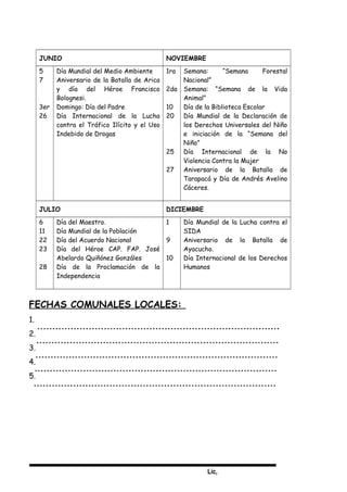 Lic,
JUNIO NOVIEMBRE
5
7
3er
26
Día Mundial del Medio Ambiente
Aniversario de la Batalla de Arica
y día del Héroe Francisco
Bolognesi.
Domingo: Día del Padre
Día Internacional de la Lucha
contra el Tráfico Ilícito y el Uso
Indebido de Drogas
1ra
2da
10
20
25
27
Semana: “Semana Forestal
Nacional”
Semana: “Semana de la Vida
Animal”
Día de la Biblioteca Escolar
Día Mundial de la Declaración de
los Derechos Universales del Niño
e iniciación de la “Semana del
Niño”
Día Internacional de la No
Violencia Contra la Mujer
Aniversario de la Batalla de
Tarapacá y Día de Andrés Avelino
Cáceres.
JULIO DICIEMBRE
6
11
22
23
28
Día del Maestro.
Día Mundial de la Población
Día del Acuerdo Nacional
Día del Héroe CAP. FAP. José
Abelardo Quiñónez Gonzáles
Día de la Proclamación de la
Independencia
1
9
10
Día Mundial de la Lucha contra el
SIDA
Aniversario de la Batalla de
Ayacucho.
Día Internacional de los Derechos
Humanos
FECHAS COMUNALES LOCALES:
1.
2.
3.
4.
5.
 