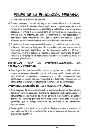 Lic,
FINES DE LA EDUCACIÓN PERUANA
 Son fines de la educación peruana:
a) Formar personas capaces de lograr su realización ética, intelectual,
artística, cultural, afectiva, física, espiritual y religiosa, promoviendo la
formación y consolidación de su identidad y autoestima y su integración
adecuada y crítica a la sociedad para el ejercicio de su ciudadanía en
armonía con su entorno, así como el desarrollo de sus capacidades y
habilidades para vincular su vida con el mundo del trabajo y para
afrontar los incesantes cambios en la sociedad y el conocimiento.
b) Contribuir a formar una sociedad democrática, solidaria, justa, inclusiva,
próspera, tolerante y forjadora de una cultura de paz que afirme la
identidad nacional sustentada en la diversidad cultural, étnica y
lingüística, supere la pobreza e impulse el desarrollo sostenible del país y
fomente la integración latinoamericana teniendo en cuenta los retos de
un mundo globalizado.
CRITERIOS PARA LA UNIVERSALIZACIÓN, LA
CALIDAD Y EQUIDAD
 Para lograr la universalización, calidad y equidad en la educación, se
adopta un enfoque intercultural y se realiza una acción descentralizada,
intersectorial, preventiva, compensatoria y de recuperación que
contribuya a igualar las oportunidades de desarrollo integral de los
estudiantes y a lograr satisfactorios resultados en su aprendizaje.
UNIVERSALIZACIÓN DE LA EDUCACIÓN BÁSICA
 Para asegurar la universalización de la educación básica en todo el país
como sustento del desarrollo humano, la educación es obligatoria para los
estudiantes de los niveles de inicial, primaria y secundaria. El Estado
provee los servicios públicos necesarios para lograr este objetivo y
garantiza que el tiempo educativo se equipare a los estándares
internacionales.
 Corresponde a los padres, o a quienes hagan sus veces, asegurar la
matrícula oportuna de los estudiantes y su permanencia en los centros y
programas educativos.
 