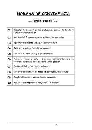 Lic,
NORMAS DE CONVIVENCIA
……. Grado, Sección “……”
01. Respetar la dignidad de los profesores, padres de familia y
alumnos de la institución
02. Asistir a la I.E. correctamente uniformados y aseados.
03. Asistir puntualmente a la I.E. e ingreso al Aula.
04. Cultivar y practicar los valores humanos.
05. Practicar la democracia y la justicia social.
06. Mantener limpia el aula y ambientar permanentemente de
acuerdo a las fechas del Calendario Cívico Escolar.
07. Cultivar el diálogo horizontal y alterado
08. Participar activamente en todas las actividades educativas.
09. Cumplir eficazmente con las tareas escolares.
10. Actuar con transparencia y legalidad, sin trampas.
 