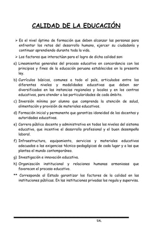Lic,
CALIDAD DE LA EDUCACIÓN
 Es el nivel óptimo de formación que deben alcanzar las personas para
enfrentar los retos del desarrollo humano, ejercer su ciudadanía y
continuar aprendiendo durante toda la vida.
 Los factores que interactúan para el logro de dicha calidad son:
a) Lineamientos generales del proceso educativo en concordancia con los
principios y fines de la educación peruana establecidos en la presente
ley.
b) Currículos básicos, comunes a todo el país, articulados entre los
diferentes niveles y modalidades educativas que deben ser
diversificados en las instancias regionales y locales y en los centros
educativos, para atender a las particularidades de cada ámbito.
c) Inversión mínima por alumno que comprenda la atención de salud,
alimentación y provisión de materiales educativos.
d) Formación inicial y permanente que garantiza idoneidad de los docentes y
autoridades educativas.
e) Carrera pública docente y administrativa en todos los niveles del sistema
educativo, que incentive el desarrollo profesional y el buen desempeño
laboral.
f) Infraestructura, equipamiento, servicios y materiales educativos
adecuados a las exigencias técnico-pedagógicas de cada lugar y a las que
plantea el mundo contemporáneo.
g) Investigación e innovación educativa.
h) Organización institucional y relaciones humanas armoniosas que
favorecen el proceso educativo.
** Corresponde al Estado garantizar los factores de la calidad en las
instituciones públicas. En las instituciones privadas los regula y supervisa.
 