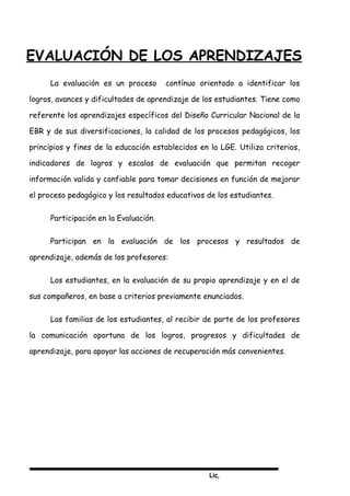 Lic,
EVALUACIÓN DE LOS APRENDIZAJES
La evaluación es un proceso contínuo orientado a identificar los
logros, avances y dificultades de aprendizaje de los estudiantes. Tiene como
referente los aprendizajes específicos del Diseño Curricular Nacional de la
EBR y de sus diversificaciones, la calidad de los procesos pedagógicos, los
principios y fines de la educación establecidos en la LGE. Utiliza criterios,
indicadores de logros y escalas de evaluación que permitan recoger
información valida y confiable para tomar decisiones en función de mejorar
el proceso pedagógico y los resultados educativos de los estudiantes.
Participación en la Evaluación.
Participan en la evaluación de los procesos y resultados de
aprendizaje, además de los profesores:
Los estudiantes, en la evaluación de su propio aprendizaje y en el de
sus compañeros, en base a criterios previamente enunciados.
Las familias de los estudiantes, al recibir de parte de los profesores
la comunicación oportuna de los logros, progresos y dificultades de
aprendizaje, para apoyar las acciones de recuperación más convenientes.
 