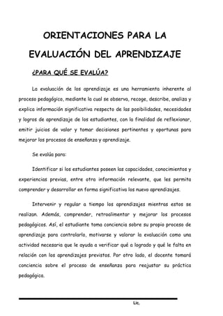 Lic,
ORIENTACIONES PARA LA
EVALUACIÓN DEL APRENDIZAJE
¿PARA QUÉ SE EVALÚA?
La evaluación de los aprendizaje es una herramienta inherente al
proceso pedagógico, mediante la cual se observa, recoge, describe, analiza y
explica información significativa respecto de las posibilidades, necesidades
y logros de aprendizaje de los estudiantes, con la finalidad de reflexionar,
emitir juicios de valor y tomar decisiones pertinentes y oportunas para
mejorar los procesos de enseñanza y aprendizaje.
Se evalúa para:
Identificar si los estudiantes poseen las capacidades, conocimientos y
experiencias previas, entre otra información relevante, que les permita
comprender y desarrollar en forma significativa los nuevo aprendizajes.
Intervenir y regular a tiempo los aprendizajes mientras estos se
realizan. Además, comprender, retroalimentar y mejorar los procesos
pedagógicos. Así, el estudiante toma conciencia sobre su propio proceso de
aprendizaje para controlarlo, motivarse y valorar la evaluación como una
actividad necesaria que le ayuda a verificar qué a logrado y qué le falta en
relación con los aprendizajes previstos. Por otro lado, el docente tomará
conciencia sobre el proceso de enseñanza para reajustar su práctica
pedagógica.
 