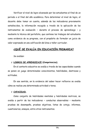 Lic,
Verificar el nivel de logro alcanzado por los estudiantes al final de un
periodo o al final del año académico. Para determinar el nivel de logro, el
docente debe tomar en cuenta, además de los indicadores previamente
establecidos, la información recogida a través de la aplicación de los
instrumentos de evaluación – durante el proceso de aprendizaje – y
mediante la técnica del portafolio, que contiene los trabajos del estudiante
como evidencia de su progreso, con el propósito de formular un juicio de
valor expresado en una calificación del área o taller curricular.
¿QUÉ SE EVALÚA EN EDUCACIÓN PRIMARIA?
Se evalúan:
 LOGROS DE APRENDIZAJE (Competencias).
En el contexto educativo se evalúa a través de las capacidades cuando
se ponen en juego determinados conocimientos, habilidades, destrezas y
actitudes.
En ese sentido, en la evidencia del saber hacer reflexivo se evalúa
cómo se realiza una determinada actividad o tarea.
 CAPACIDAD.
Como conjunto de habilidades mentales y habilidades motrices, se
evalúa a partir de los indicadores – conductas observables – mediante
pruebas de desempeño, pruebas objetivas, listas de cotejo, informes,
cuestionarios, ensayos, entre otros instrumentos.
 
