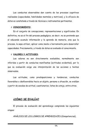 Lic,
Las conductas observables dan cuenta de los procesos cognitivos
realizados (capacidades, habilidades mentales y motrices), y la eficacia de
éstos es constatada a través de técnicas e instrumentos pertinentes.
 CONOCIMIENTO.
Es el conjunto de concepciones, representaciones y significados. En
definitiva, no es el fin del proceso pedagógico, es decir, no se pretende que
el educando acumule información y la aprenda de memoria, sino que la
procese, la sepa utilizar, aplicar como medio o herramienta para desarrollar
capacidades. Precisamente, a través de éstas es evaluado el conocimiento.
 VALORES Y ACTITUDES.
Los valores no son directamente evaluables, normalmente son
inferidos a partir de conductas manifiestas (actitudes evidentes), por lo
que su evaluación exige una interpretación de las acciones o hechos
observados.
Las actitudes, como predisposiciones y tendencias, conductas
favorables o desfavorables hacia un objeto, persona o situación, se evalúan
a partir de escalas de actitud, cuestionarios, listas de cotejo, entre otros.
¿CÓMO SE EVALÚA?
El proceso de evaluación del aprendizaje comprende las siguientes
etapas:
ANÁLISIS DE LOS LOGROS DE APRENDIZAJES (Competencias),
 