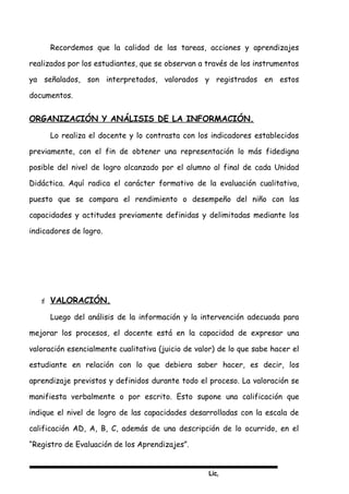 Lic,
Recordemos que la calidad de las tareas, acciones y aprendizajes
realizados por los estudiantes, que se observan a través de los instrumentos
ya señalados, son interpretados, valorados y registrados en estos
documentos.
ORGANIZACIÓN Y ANÁLISIS DE LA INFORMACIÓN.
Lo realiza el docente y lo contrasta con los indicadores establecidos
previamente, con el fin de obtener una representación lo más fidedigna
posible del nivel de logro alcanzado por el alumno al final de cada Unidad
Didáctica. Aquí radica el carácter formativo de la evaluación cualitativa,
puesto que se compara el rendimiento o desempeño del niño con las
capacidades y actitudes previamente definidas y delimitadas mediante los
indicadores de logro.
 VALORACIÓN.
Luego del análisis de la información y la intervención adecuada para
mejorar los procesos, el docente está en la capacidad de expresar una
valoración esencialmente cualitativa (juicio de valor) de lo que sabe hacer el
estudiante en relación con lo que debiera saber hacer, es decir, los
aprendizaje previstos y definidos durante todo el proceso. La valoración se
manifiesta verbalmente o por escrito. Esto supone una calificación que
indique el nivel de logro de las capacidades desarrolladas con la escala de
calificación AD, A, B, C, además de una descripción de lo ocurrido, en el
“Registro de Evaluación de los Aprendizajes”.
 