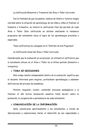 Lic,
La Calificación Bimestral o Trimestral del Área o Taller Curricular.
Con la finalidad de que los padres, madres de familia o tutores tengan
claridad sobre la situación de aprendizaje de los niños y niñas al finalizar el
bimestre o trimestre, se incluirá la calificación final del periodo de cada
Área o Taller. Esta calificación se obtiene analizando la tendencia
progresiva del estudiante hacia el logro de los aprendizajes previstos o
esperados.
Tales calificativos se consignan en el “Informe de mis Progresos”
La Calificación Anual del Área o Taller Curricular
Considerando que la evaluación es un proceso, se utilizará el calificativo que
el estudiante obtuvo en el Área o Taller en el último período (bimestre o
trimestre).
 TOMA DE DECISIONES
Esta etapa resulta indispensable dentro de la evaluación, significa que
el docente interviene para mejorar, profundizar aprendizajes y subsanar
deficiencias del proceso de enseñanza.
Permite reajustar, nivelar, consolidar procesos pedagógicos y al
finalizar el año lectivo (evaluación sumativa final) decidir sobre la
promoción, la recuperación o permanencia de cada estudiante.
 COMUNICACIÓN DE LA INFORMACIÓN
Debe comunicarse oportunamente a los estudiantes, a través de
descripciones y explicaciones claras, el desarrollo de sus capacidades y
 