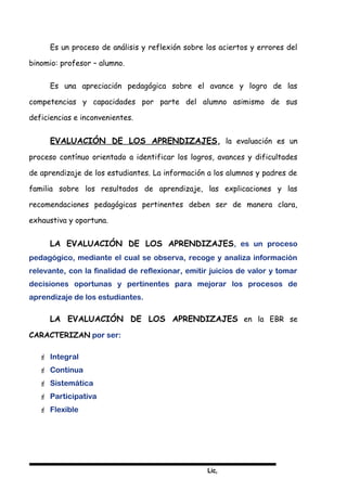 Lic,
Es un proceso de análisis y reflexión sobre los aciertos y errores del
binomio: profesor – alumno.
Es una apreciación pedagógica sobre el avance y logro de las
competencias y capacidades por parte del alumno asimismo de sus
deficiencias e inconvenientes.
EVALUACIÓN DE LOS APRENDIZAJES, la evaluación es un
proceso contínuo orientado a identificar los logros, avances y dificultades
de aprendizaje de los estudiantes. La información a los alumnos y padres de
familia sobre los resultados de aprendizaje, las explicaciones y las
recomendaciones pedagógicas pertinentes deben ser de manera clara,
exhaustiva y oportuna.
LA EVALUACIÓN DE LOS APRENDIZAJES, es un proceso
pedagógico, mediante el cual se observa, recoge y analiza información
relevante, con la finalidad de reflexionar, emitir juicios de valor y tomar
decisiones oportunas y pertinentes para mejorar los procesos de
aprendizaje de los estudiantes.
LA EVALUACIÓN DE LOS APRENDIZAJES en la EBR se
CARACTERIZAN por ser:
 Integral
 Contínua
 Sistemática
 Participativa
 Flexible
 