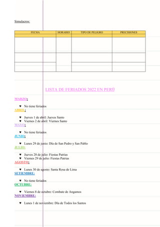 Carpeta pedagógica - 2022
Simulacros:
FECHA HORARIO TIPO DE PELIGRO PRECISIONES
LISTA DE FERIADOS 2022 EN PERÚ
MARZO:
♥ No tiene feriados
ABRIL:
♥ Jueves 1 de abril: Jueves Santo
♥ Viernes 2 de abril: Viernes Santo
MAYO:
♥ No tiene feriados
JUNIO:
♥ Lunes 29 de junio: Día de San Pedro y San Pablo
JULIO:
♥ Jueves 28 de julio: Fiestas Patrias
♥ Viernes 29 de julio: Fiestas Patrias
AGOSTO:
♥ Lunes 30 de agosto: Santa Rosa de Lima
SETIEMBRE:
♥ No tiene feriados
OCTUBRE:
♥ Viernes 8 de octubre: Combate de Angamos
NOVIEMBRE:
♥ Lunes 1 de noviembre: Día de Todos los Santos
 