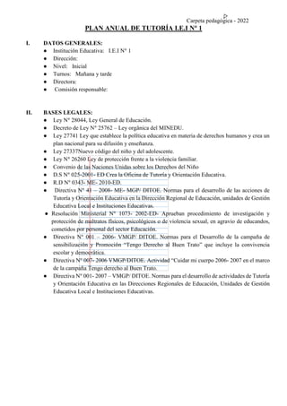 Carpeta pedagógica - 2022
PLAN ANUAL DE TUTORÍA I.E.I N° 1
I. DATOS GENERALES:
● Institución Educativa: I.E.I N° 1
● Dirección:
● Nivel: Inicial
● Turnos: Mañana y tarde
● Directora:
● Comisión responsable:
II. BASES LEGALES:
● Ley N° 28044, Ley General de Educación.
● Decreto de Ley N° 25762 – Ley orgánica del MINEDU.
● Ley 27741 Ley que establece la política educativa en materia de derechos humanos y crea un
plan nacional para su difusión y enseñanza.
● Ley 27337Nuevo código del niño y del adolescente.
● Ley N° 26260 Ley de protección frente a la violencia familiar.
● Convenio de las Naciones Unidas sobre los Derechos del Niño
● D.S N° 025-2001- ED Crea la Oficina de Tutoría y Orientación Educativa.
● R.D N° 0343- ME- 2010-ED.
● Directiva N° 41 – 2008- ME- MGP/ DITOE. Normas para el desarrollo de las acciones de
Tutoría y Orientación Educativa en la Dirección Regional de Educación, unidades de Gestión
Educativa Local e Instituciones Educativas.
● Resolución Ministerial N° 1073- 2002-ED- Aprueban procedimiento de investigación y
protección de maltratos físicos, psicológicos o de violencia sexual, en agravio de educandos,
cometidos por personal del sector Educación.
● Directiva N° 001 – 2006- VMGP/ DITOE. Normas para el Desarrollo de la campaña de
sensibilización y Promoción “Tengo Derecho al Buen Trato” que incluye la convivencia
escolar y democrática.
● Directiva N° 007- 2006 VMGP/DITOE. Actividad “Cuidar mi cuerpo 2006- 2007 en el marco
de la campaña Tengo derecho al Buen Trato.
● Directiva N° 001- 2007 – VMGP/ DITOE. Normas para el desarrollo de actividades de Tutoría
y Orientación Educativa en las Direcciones Regionales de Educación, Unidades de Gestión
Educativa Local e Instituciones Educativas.
 