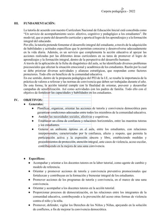 Carpeta pedagógica - 2022
III. FUNDAMENTACIÓN:
La tutoría de acuerdo con nuestro Currículum Nacional de Educación Inicial está concebida como
“Un servicio de acompañamiento socio- afectivo, cognitivo y pedagógico a los estudiantes”. De
modo tal, que es parte del desarrollo curricular y aporta al logro de los aprendizajes y a la formación
integral del educando.
Por ello, la tutoría pretende fomentar el desarrollo integral del estudiante, a través de la adquisición
de habilidades y actitudes específicas que le permitan conocerse y desenvolverse adecuadamente
en la vida diaria. Además, es un servicio que complementa la acción educativa al apoyar las
acciones realizadas por las diferentes áreas curriculares en su tarea de promover el logro de
aprendizajes y la formación integral, dentro de la perspectiva del desarrollo humano.
A través de la aplicación de la ficha de diagnóstico del aula, se ha identificado diversos problemas
psicosociales que afectan la situación emocional y académica de los estudiantes. Razón por la cual
se debe priorizar diversas actividades y alianzas estratégicas, que respondan como factores
protectores. Todo ello en beneficio de la comunidad educativa.
En ese sentido, dentro de la propuesta pedagógica del PEI de la I.E, se resalta la importancia de la
práctica de valores a reforzar y las normas de convivencia que deben ser trabajadas durante el año.
De esta forma, la acción tutorial cumple con la finalidad de orientar, prevenir y desarrollar
campañas de sensibilización. Así como actividades con los padres de familia. Todo ello con el
objetivo de fortalecer las capacidades y habilidades en los estudiantes.
IV. OBJETIVOS:
● Generales:
● Planificar, organizar, orientar las acciones de tutoría y convivencia democrática para
garantizar condiciones adecuadas entre todos los miembros de la comunidad educativa.
● Atender las necesidades sociales, afectivas y cognitivas.
● Establecer un clima de confianza y relaciones horizontales, entre las maestras tutoras
y los estudiantes.
● Generar un ambiente óptimo en el aula, entre los estudiantes, con relaciones
interpersonales, caracterizadas por la confianza, afecto y respeto, que permita la
participación activa y la expresión sincera y libre, estableciendo medidas y
procedimientos de protección, atención integral, ante casos de violencia, acoso escolar,
contribuyendo en la mejora de una sana convivencia.
● Específicos:
● Acompañar y orientar a los docentes tutores en la labor tutorial, como agente de cambio y
modelo de referencia.
● Orientar y promover acciones de tutoría y convivencia preventiva promocionales que
fortalezcan y contribuyan en la formación y bienestar integral de los estudiantes.
● Promover acciones de los programas de tutoría y convivencia, en el marco de una sana
convivencia.
● Orientar y acompañar a los docentes tutores en la acción tutorial.
● Proporcionar procesos de democratización, en las relaciones entre los integrantes de la
comunidad educativa, contribuyendo a la prevención del acoso otras formas de violencia
contra el niño y la niña.
● Promover, defender, vigilar los Derechos de los Niños y Niñas, apoyando en la solución
de conflictos, a fin de mejorar la convivencia democrática.
 