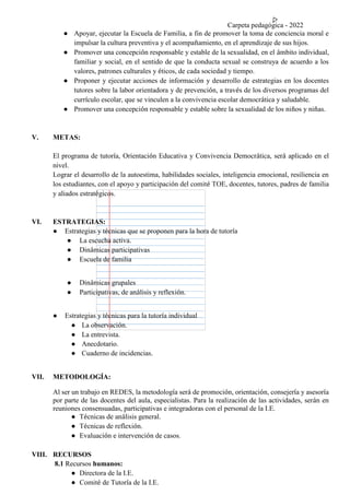 Carpeta pedagógica - 2022
● Apoyar, ejecutar la Escuela de Familia, a fin de promover la toma de conciencia moral e
impulsar la cultura preventiva y el acompañamiento, en el aprendizaje de sus hijos.
● Promover una concepción responsable y estable de la sexualidad, en el ámbito individual,
familiar y social, en el sentido de que la conducta sexual se construya de acuerdo a los
valores, patrones culturales y éticos, de cada sociedad y tiempo.
● Proponer y ejecutar acciones de información y desarrollo de estrategias en los docentes
tutores sobre la labor orientadora y de prevención, a través de los diversos programas del
currículo escolar, que se vinculen a la convivencia escolar democrática y saludable.
● Promover una concepción responsable y estable sobre la sexualidad de los niños y niñas.
V. METAS:
El programa de tutoría, Orientación Educativa y Convivencia Democrática, será aplicado en el
nivel.
Lograr el desarrollo de la autoestima, habilidades sociales, inteligencia emocional, resiliencia en
los estudiantes, con el apoyo y participación del comité TOE, docentes, tutores, padres de familia
y aliados estratégicos.
VI. ESTRATEGIAS:
● Estrategias y técnicas que se proponen para la hora de tutoría
● La escucha activa.
● Dinámicas participativas
● Escuela de familia
● Dinámicas grupales
● Participativas, de análisis y reflexión.
● Estrategias y técnicas para la tutoría individual
● La observación.
● La entrevista.
● Anecdotario.
● Cuaderno de incidencias.
VII. METODOLOGÍA:
Al ser un trabajo en REDES, la metodología será de promoción, orientación, consejería y asesoría
por parte de las docentes del aula, especialistas. Para la realización de las actividades, serán en
reuniones consensuadas, participativas e integradoras con el personal de la I.E.
● Técnicas de análisis general.
● Técnicas de reflexión.
● Evaluación e intervención de casos.
VIII. RECURSOS
8.1 Recursos humanos:
● Directora de la I.E.
● Comité de Tutoría de la I.E.
 