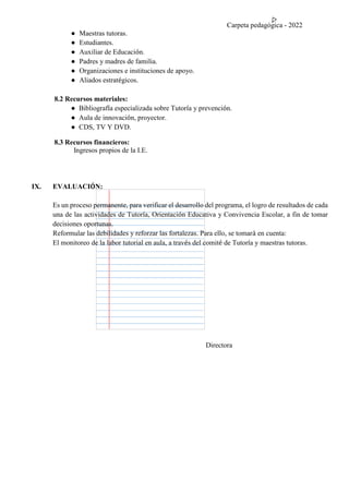 Carpeta pedagógica - 2022
● Maestras tutoras.
● Estudiantes.
● Auxiliar de Educación.
● Padres y madres de familia.
● Organizaciones e instituciones de apoyo.
● Aliados estratégicos.
8.2 Recursos materiales:
● Bibliografía especializada sobre Tutoría y prevención.
● Aula de innovación, proyector.
● CDS, TV Y DVD.
8.3 Recursos financieros:
Ingresos propios de la I.E.
IX. EVALUACIÓN:
Es un proceso permanente, para verificar el desarrollo del programa, el logro de resultados de cada
una de las actividades de Tutoría, Orientación Educativa y Convivencia Escolar, a fin de tomar
decisiones oportunas.
Reformular las debilidades y reforzar las fortalezas. Para ello, se tomará en cuenta:
El monitoreo de la labor tutorial en aula, a través del comité de Tutoría y maestras tutoras.
Directora
 