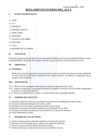 Carpeta pedagógica - 2022
REGLAMENTO INTERNO DEL AULA
I. DATOS INFORMATIVOS
1.1. UGEL :
1.2. I.E. I :
1.3. DISTRITO :
1.4. DEPARTAMENTO :
1.5. DIRECTORA :
1.6. MAESTRA :
1.7. EDAD DE LOS NIÑOS :
1.8. SECCIÓN :
1.9. Turno :
1.10 NÚMERO DE ALUMNOS :
II. FINALIDAD:
El presente reglamento interno del aula es un documento académico que tiene por finalidad establecer normas,
responsabilidades y funciones de los agentes educativos que conforman el aula de educación inicial
III. OBJETIVOS:
3.1. GENERAL:
Promover la convivencia pacífica y armoniosa entre los actores educativos que integran el aula, cumpliendo
con las normas de convivencia, la práctica de los valores humanos, los deberes y obligaciones que le
compete a cada estamento.
III.2. ESPECÍFICOS:
3.2.1 Ofrecer al niño un ambiente adecuado que vale por su seguridad moral y física.
3.2.2 Lograr la integración y la participación plena de los padres de familia en las actividades programadas
en el aula y la institución educativa.
3.2.3 Promover la práctica de los valores y el respeto dentro de la comunidad educativa
IV. DEBERES DEL DOCENTE
4.1 Planificar, organizar y adecuar el currículum de acuerdo con la realidad de los niños y niñas
4.2 Velar por la educación integral de los niños y niñas.
4.3 Participar en las actividades programadas durante el año escolar.
4.4 Informar a los padres de familia los progresos y/o dificultades de los niños
4.5 Involucrar a los padres de familia en las actividades de la institución educativa
4.6 Asistir puntalmente al jardín
V. DEBERES DE LOS ALUMNOS
5.1 Asistir en forma puntual, ordenada e higiénica a la institución educativa
5.2 Participar en las actividades que se realizan en la institución educativa
5.3 Cultivar y poner en práctica hábitos de buenos modales
5.4 Trabajar armoniosa y cooperativamente con sus compañeros de aula
 