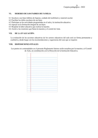 Carpeta pedagógica - 2022
VI. DEBERES DE LOS PADRES DE FAMILIA
6.1 Inculcar a sus hijos hábitos de higiene, cuidado del mobiliario y material escolar
6.2 Facilitar los útiles escolares de sus hijos
6.3 Participar en las actividades programadas en el aula y la institución educativa.
6.4 Apoyar en la formación integral de sus hijos.
6.5 Respetar la labor educativa que realiza la maestra.
6.6 Asistir a las reuniones que llama la maestra y el comité de Aula.
VII. DE LA EVALUACIÓN:
La evaluación de las acciones educativas de los actores educativos del aula será en forma permanente y
cualitativa, desde luego con las recomendaciones y sugerencias del caso que se requiera
VIII. DISPOSICIONES FINALES
Los puntos no contemplados en el presente Reglamento Interno serán resueltos por la maestra y el Comité
de Aula, en coordinación con la Dirección de la Institución Educativa.
 