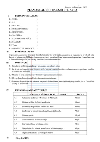 Carpeta pedagógica - 2022
PLAN ANUAL DE TRABAJO DEL AULA
I. DATOS INFORMATIVOS
1.1. UGEL :
1.2. I.E. I :
1.3. DISTRITO :
1.4. DEPARTAMENTO :
1.5. DIRECTORA :
1.6. MAESTRA :
1.7. EDAD DE LOS NIÑOS :
1.8. SECCIÓN :
1.9. Turno :
1.10 NÚMERO DE ALUMNOS :
II. FUNDAMENTACIÓN
El presente documento tiene por finalidad orientar las actividades educativas a ejecutarse a nivel del aula
durante el año escolar 2021 con el constante apoyo y participación de la comunidad educativa. Lo cual asegura
la formación integral de los niños y las niñas que conforman el aula
III. OBJETIVOS:
3.1 Brindar un ambiente agradable y acogedor a los niños y niñas
3.2 Participar en los programas de prevención integral en coordinación con la comisión respectiva a nivel de
la institución educativa
3.3 Mejorar el nivel informativo y formativo de nuestros estudiantes.
3.4 Elevar el rendimiento académico de nuestros estudiantes.
3.5 Promover la participación plena de los padres de familia en las actividades programadas por el Comité de
Aula y la Institución.
IV. CRONOGRAMA DE ACTIVIDADES
DENOMINACIÓN DE LAS ACTIVIDADES FECHA
4.1. Actualizar las Fichas y Nóminas de Matricula Marzo
4.2. Elaborar el Plan de Tutoría del Aula Marzo
4.3. Elaborar el Reglamento Interno del Aula Marzo
4.4. Conformar el Comité de aula de Padres de Familia Abril
4.5. Lista de cotejo Mayol
4.6. Consolidado de la lista de cotejo Mayo
4.7 Interpretación de la lista de cotejo Mayo
4.8 Diagnóstico del aula de acuerdo con la lista de cotejo Mayo
4.9. Organizar la Charla Escuela para Padres Mayo
V. EVALUACIÓN:
 