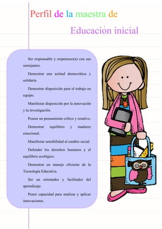Carpeta pedagógica - 2022
Perfil de la maestra de
Educacion inicial
Ser responsable y respetuoso(a) con sus
semejantes.
Demostrar una actitud democrática y
solidaria.
Demostrar disposición para el trabajo en
equipo.
Manifestar disposición por la innovación
y la investigación.
Poseer un pensamiento crítico y creativo.
Demostrar equilibrio y madurez
emocional.
Manifestar sensibilidad al cambio social.
Defender los derechos humanos y el
equilibrio ecológico.
Demostrar un manejo eficiente de la
Tecnología Educativa.
Ser un orientador y facilitador del
aprendizaje.
Poner capacidad para analizar y aplicar
innovaciones.
 