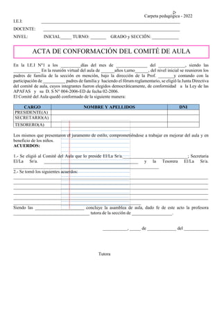 Carpeta pedagógica - 2022
I.E.I: ______________________________________________________________
DOCENTE: _____________________________________________________________
NIVEL: INICIAL_____ TURNO: _______ GRADO y SECCIÓN: ____________
En la I.E.I N°1 a los _________días del mes de ______________ del ____________, siendo las
____________ En la reunión virtual del aula de ______años t,urno______, del nivel inicial se reunieron los
padres de familia de la sección en mención, bajo la dirección de la Prof. _______y contando con la
participación de __________ padres de familia y haciendo el fórum reglamentario, se eligió la Junta Directiva
del comité de aula, cuyos integrantes fueron elegidos democráticamente, de conformidad a la Ley de las
APAFAS y su D. S N° 004-2006-ED de fecha 02-2006.
El Comité del Aula quedó conformado de la siguiente manera:
CARGO NOMBRE Y APELLIDOS DNI
PRESIDENTE(A)
SECRETARIO(A)
TESORERO(A)
Los mismos que presentaron el juramento de estilo, comprometiéndose a trabajar en mejorar del aula y en
beneficio de los niños.
ACUERDOS:
1.- Se eligió al Comité del Aula que lo preside El/La Sr/a._____________________________; Secretaria
El/La Sr/a. __________________________________________ y la Tesorera El/La Sr/a.
_________________________________________________________________
2.- Se tomó los siguientes acuerdos:
_______________________________________________________________________________________
_______________________________________________________________________________________
_______________________________________________________________________________________
_______________________________________________________________________________________
_______________________________________________________________________________________
_________________________________________________________
Siendo las ______________________ concluye la asamblea de aula, dado fe de este acto la profesora
__________________________________ tutora de la sección de __________________.
___________, _____ de _____________ del ___________
Tutora
ACTA DE CONFORMACIÓN DEL COMITÉ DE AULA
 