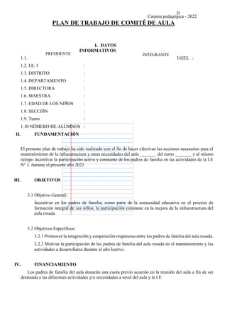 Carpeta pedagógica - 2022
PLAN DE TRABAJO DE COMITÉ DE AULA
I. DATOS
INFORMATIVOS
1.1. UGEL :
1.2. I.E. I :
1.3. DISTRITO :
1.4. DEPARTAMENTO :
1.5. DIRECTORA :
1.6. MAESTRA :
1.7. EDAD DE LOS NIÑOS :
1.8. SECCIÓN :
1.9. Turno :
1.10 NÚMERO DE ALUMNOS :
II. FUNDAMENTACIÓN
El presente plan de trabajo ha sido realizado con el fin de hacer efectivas las acciones necesarias para el
mantenimiento de la infraestructura y otras necesidades del aula _______ del turno _______ y al mismo
tiempo incentivar la participación activa y constante de los padres de familia en las actividades de la I.E
N° 1 durante el presente año 2021
III. OBJETIVOS
3.1 Objetivo General:
Incentivar en los padres de familia, como parte de la comunidad educativa en el proceso de
formación integral de sus niños, la participación constante en la mejora de la infraestructura del
aula rosada
3.2 Objetivos Específicos:
3.2.1 Promover la integración y cooperación respetuosa entre los padres de familia del aula rosada.
3.2.2 Motivar la participación de los padres de familia del aula rosada en el mantenimiento y las
actividades a desarrollarse durante el año lectivo.
IV. FINANCIAMIENTO
Los padres de familia del aula donarán una cuota previo acuerdo en la reunión del aula a fin de ser
destinada a las diferentes actividades y/o necesidades a nivel del aula y la I.E
PRESIDENTE INTEGRANTE
 