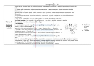 Carpeta pedagógica - 2022
grupos se van pegando hasta que todos forman una bola gigante de palomitas o canchitas saltarinas en el medio del
aula.
En cuanto están todos juntos empiezan a saltar y dar vueltas, o desplazarse por el aula en diferentes sentidos.
Entonces, el
docente grita “¡La olla se apagó! ¡Todos echados al piso!” y finaliza la actividad pidiéndoles que respiren para
descansar o
haciendo alguna técnica de relajación para que se tranquilicen, luego de haber hecho una actividad intensa de
movimiento.
Luego de ello se entrará al aula y los niños y niñas se sentarán alrededor de la docente.
Actividad musical: Para terminar el día se incentivará a los niños a aprender una nueva canción.
Viernes 17
Actividad:
Familia de
animales
Se recepciona a los niños en forma cálida y alegre.
Procedimiento
La docente prepara papeles pequeños en los que dibuja un animal y los repite hasta
formar 5 clases de animales para un
grupo de veinte cuatro estudiantes (Habrá 5 grupos de cinco niños y 1 de cuatro)
Cada niño o niña elige un papel al azar. Luego, reciben la indicación de recorrer el aula
imitando los gestos y el sonido del
animal que le ha tocado hasta encontrar al otro animal de la misma especie o familia. En
cuanto se encuentran se dan la
mano y prosiguen juntos la búsqueda hasta completar la familia de animales que les
tocó.
Una vez conformado los grupos de familias de animales, se empezará a cantar una canción. Por ejemplo, si se quiere
continuar con el tema de la familia de animales se puede cantar la siguiente canción, que recrea la letra y ritmo de una
canción popular: “Un elefante se balanceaba”, “La ronda de los animales”
La canción continúa hasta que las 5 familias de animales hayan cantado y bailado.
♥ Papeles con
los dibujos
de los
animales
♥ Canciones
 
