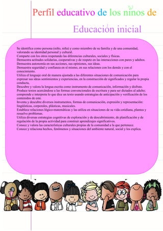Carpeta pedagógica - 2022
Perfil educativo de los ninos de
Educacion inicial
Se identifica como persona (niño, niña) y como miembro de su familia y de una comunidad,
valorando su identidad personal y cultural.
Comparte con los otros respetando las diferencias culturales, sociales y físicas.
Demuestra actitudes solidarias, cooperativas y de respeto en las interacciones con pares y adultos.
Demuestra autonomía en sus acciones, sus opiniones, sus ideas.
Demuestra seguridad y confianza en sí mismo, en sus relaciones con los demás y con el
conocimiento.
Utiliza el lenguaje oral de manera ajustada a las diferentes situaciones de comunicación para
expresar sus ideas sentimientos y experiencias, en la construcción de significados y regular la propia
conducta,
Descubre y valora la lengua escrita como instrumento de comunicación, información y disfrute.
Produce textos acercándose a las formas convencionales de escritura y para ser dictados al adulto;
comprende e interpreta lo que dice un texto usando estrategias de anticipación y verificación de los
contenidos de este.
Inventa y descubre diversos instrumentos, formas de comunicación, expresión y representación:
lingüísticas, corporales, plásticas, musicales.
Establece relaciones lógico-matemáticas y las utiliza en situaciones de su vida cotidiana, plantea y
resuelve problemas.
Utiliza diversas estrategias cognitivas de exploración y de descubrimiento, de planificación y de
regulación de la propia actividad para construir aprendizajes significativos.
Conoce y valora las características culturales propias de la comunidad a la que pertenece.
Conoce y relaciona hechos, fenómenos y situaciones del ambiente natural, social y los explica.
 