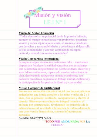 Carpeta pedagógica - 2022
Visión del Sector Educación
“Todos desarrollan su potencial desde la primera infancia,
acceden al mundo letrado, resuelven problemas, practican
valores y saben seguir aprendiendo, se asumen ciudadanos
con derechos y responsabilidades y contribuyen al desarrollo
de sus comunidades y del país combinando su capital
cultural y natural con avances mundiales”
Visión Compartida Institucional
Se aspira a seguir siendo una Institución líder e innovadora
dispuesta a fortalecer la calidad educativa, con estudiantes
que desarrollen integralmente sus potencialidades creativas y
sean lideres autónomos, capaces de resolver situaciones de
vida, demostrando respeto por su medio ambiente; con
docentes proactivas, logrando un trabajo multidisciplinario y
la participación de los padres de familia y comunidad.
Misión Compartida Institucional
Somos una institución educativa Inicial con buenas prácticas
pedagógicas que brinda atención a los niños y niñas de 2 a 5
años, con un personal calificado, comprometido y abierto al
cambio. Ofrecemos una educación integral basada en el
enfoque por competencias, revalorando los principios de la
educación inicial, orientada a la práctica de valores dentro de
una convivencia democrática, con una infraestructura
adecuada.
SIENDO NUESTRO LEMA:
“TODO POR AMOR NADA POR LA
FUERZA”
Misión y visión
I.E.I N° 1
 