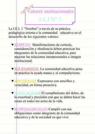 Carpeta pedagógica - 2022
La I.E.I. 1 “Nombre” a través de su práctica
pedagógica orienta a la comunidad educativa en el
desarrollo de los siguientes valores:
♥ RESPETO: Manifestaciones de cortesía,
consideración y obediencia deben practicar los
integrantes de la comunidad educativa, para
mejorar las relaciones interpersonales e imagen
institucional.
♥ SOLIDARIDAD: La comunidad educativa pone
en práctica la ayuda mutua y el compañerismo.
♥ SINCERIDAD: Expresarse con sencillez y
veracidad, en forma proactiva.
♥ PUNTUALIDAD: El cumplimiento del deber, de
la exactitud y precisión con que se deben hacer las
cosas en todos los actos de la vida.
♥ RESPONSABILIDAD: Cumplir con sus
obligaciones como integrante de la comunidad
educativa y de la sociedad en que vive.
Valores institucionales
I.E.I N° 1
 