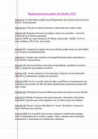 Carpeta pedagógica - 2022
Reglamento para padres de familia 2022
Artículo I: El padre debe cumplir con el Reglamento de la Institución Educativa
Inicial 1 Estrictamente.
Artículo II: Velar por la salud, formación y educación de su niño o niña.
Artículo III: Respetar el horario de trabajo y hacer sus consultas – envío de
evidencias en el horario pertinente
Ingreso: 08:00 am. turno mañana y 01:00 pm. turno tarde - Salida: 12:15 m.
turno mañana y 05:15 pm. turno tarde.
.
Artículo IV: Asegurar un espacio en la casa donde puedan hacer sus actividades
con la mayor comodidad posible
Artículo V: Ayudar a que cuenten con tranquilidad para poder concentrarse.
Evitar bulla y distracciones.
Artículo VI: Generar un buen clima para el aprendizaje, ayudarlos a resolver
dudas y preguntas que podamos resolver.
Artículo VII: Tomar contacto con los docentes o directivo de la institución
educativa y comunicarse cuando sea necesario.
Artículo VIII: Enviar a su niño todos los días y justificar sus inasistencias con
evidencia y por escrito. El 30% de faltas injustificadas ocasionará el retiro del
niño o niña.
Artículo IX: Participar de las actividades que tienen que hacerse con la familia.
Artículo X: Brindar el soporte emocional necesario. Animarlos, felicitarlos,
abrazarlos y decirles que están orgullosos de ver cómo hacen sus trabajos.
Artículo XI: Prever si tienen dificultad con “cruce” de horarios y buscar la
mejor alternativa de solución.
Artículo XIII: En lo posible tener acceso a internet e implementar equipos
como: computadora de escritorio, Laptop, Tablet, celulares que le permitan
comunicarse e interactuar en la educación a distancia.
 