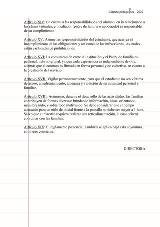 Carpeta pedagógica - 2022
Artículo XIV: En cuanto a las responsabilidades del alumno, en lo relacionado a
las clases virtuales, el mediador (padre de familia o apoderado) es responsable
de su cumplimiento
Artículo XV: Asume las responsabilidades del estudiante, que acarrea el
incumplimiento de las obligaciones y así como de las infracciones, las cuales
están explicadas en prohibiciones.
Artículo XVI: La comunicación entre la Institución y el Padre de familia es
personal, más no grupal, ya que cada experiencia es independiente de otra,
además que el contrato es firmado en forma personal y no colectiva, en cuanto a
la prestación del servicio.
Artículo XVII: Vigilar permanentemente, para que el estudiante no sea víctima
de acoso, amedrentamiento, amenaza y violación de su intimidad personal y
familiar.
Artículo XVIII: Asimismo, durante el desarrollo de las actividades, las familias
contribuyen de formas diversas: brindando información, ideas, orientando,
monitoreando, y sobre todo motivando. Se debe considerar que el tiempo
adecuado para un niño de inicial frente a la pantalla no debe ser mayor a 1 hora.
Salvo que el maestro requiera realizar una retroalimentación, el cual deberá
coordinar con las familias.
Artículo XIX: El reglamento presencial, también se aplica bajo esta coyuntura,
en lo que concierne.
DIRECTORA
 