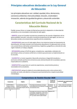 Principios educativos declarados en la Ley General
de Educación
Los principios educativos son: calidad, equidad, ética, democracia,
conciencia ambiental, interculturalidad, inclusión, creatividad e
innovación, además de igualdad de género y desarrollo sostenible.
Características del Currículo Nacional de la
Educación Básica
Flexible, porque ofrece un margen de libertad que permite la adaptación a la diversidad de
estudiantes y a las necesidades y demandas de cada región;
- ABIERTO, ya que en él pueden incorporarse competencias de acuerdo al diagnóstico de las
potencialidades naturales, culturales y económico-productivas de cada región, así como sus
demandas sociales y las características específicas de los estudiantes;
- DIVERSIFICADO, pues es en él cada región ofrece a las instancias locales los lineamientos de
diversificación, los cuales orientan a las instituciones educativas en la adecuación del currículo
a las características y demandas socioeconómicas, lingüísticas, geográficas y culturales de cada
región mediante un trabajo colegiado.
- INTEGRADOR, porque el Perfil de egreso, competencias, capacidades, estándares de
aprendizaje y áreas curriculares conforman un sistema que promueve su implementación en
las escuelas.
- VALORATIVO, en tanto responde al desarrollo armonioso e integral del estudiante y
promueve actitudes positivas de convivencia social, democratización de la sociedad y ejercicio
responsable de la ciudadanía.
- SIGNIFICATIVO, ya que toma en cuenta las experiencias, conocimientos previos y
necesidades de los estudiantes.
- PARTICIPATIVO, porque lo elabora la comunidad educativa junto a otros actores de la
sociedad; por tanto, está abierto a enriquecerse permanentemente y respeta la pluralidad
metodológica.
Compromisos de Gestión Escolar 2020
Compromiso Objetivo Indicador
Fuentes de
información
La educación que queremos para
el Perú
COMPROMISO 1.
Progreso anual de
aprendizajes de todas y
todos los estudiantes de la
IE.
Los estudiantes de la IE
mejoran sus resultados de
aprendizaje respecto del año
anterior.
Porcentaje de estudiantes que logran
nivel satisfactorio en la Evaluación Censal
de Estudiantes (ECE).
Resultados de la
Evaluación Censal
de Estudiantes,
SICRECE
Todas y todos los estudiantes
logran aprendizajes de calidad.
Porcentaje de acciones de mejora de los
aprendizajes, establecidas a partir de los
resultados de la ECE, explicitadas en el
PAT que están siendo implementadas
Aplicativo PAT.
 